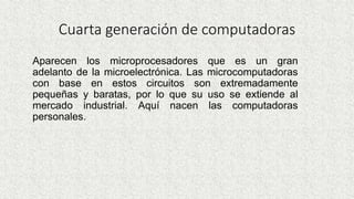 Cuarta generación de computadoras
Aparecen los microprocesadores que es un gran
adelanto de la microelectrónica. Las microcomputadoras
con base en estos circuitos son extremadamente
pequeñas y baratas, por lo que su uso se extiende al
mercado industrial. Aquí nacen las computadoras
personales.
 