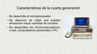 Características de la cuarta generación
• Se desarrolla el microprocesador
• Se disponen de chips que pueden
almacenar mayor cantidad de circuitos
• Se desarrollan las microcomputadoras,
o sea, computadoras personales o PC.
 