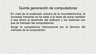 Quinta generación de computadoras
En vista de la acelerada marcha de la microelectrónica, la
sociedad industrial se ha dado a la tarea de poner también
a esa altura el desarrollo del software y los sistemas con
que se manejan las computadoras.
Surge la competencia internacional por el dominio del
mercado de la computación.
 