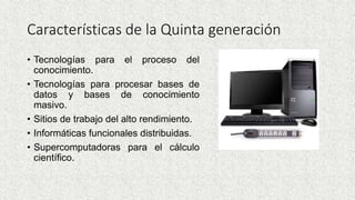 Características de la Quinta generación
• Tecnologías para el proceso del
conocimiento.
• Tecnologías para procesar bases de
datos y bases de conocimiento
masivo.
• Sitios de trabajo del alto rendimiento.
• Informáticas funcionales distribuidas.
• Supercomputadoras para el cálculo
científico.
 