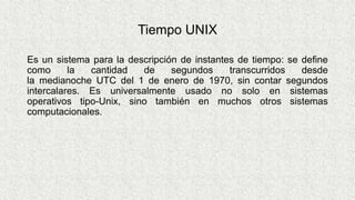 Tiempo UNIX
Es un sistema para la descripción de instantes de tiempo: se define
como la cantidad de segundos transcurridos desde
la medianoche UTC del 1 de enero de 1970, sin contar segundos
intercalares. Es universalmente usado no solo en sistemas
operativos tipo-Unix, sino también en muchos otros sistemas
computacionales.
 