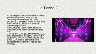 La Tianhe-2
Es una supercomputadora desarrollada
por la Universidad Nacional de
Tecnología de Defensa de China
(NUDT) y la empresa china Inspur, está
ubicada en el Centro Nacional de
Supercomputación
en Guangzho (NSCC-GZ),República
Popular China. Tiene un rendimiento
de
33,86 petaFLOPS (33.860.000.000.000.
000 operaciones de coma flotante por
segundo), con un pico teórico de 54,9
petaFLOPS que la convierte en la
supercomputadora más rápida del
mundo.
 