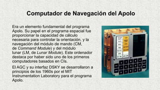 Computador de Navegación del Apolo
Era un elemento fundamental del programa
Apolo. Su papel en el programa espacial fue
proporcionar la capacidad de cálculo
necesaria para controlar la orientación, y la
navegación del módulo de mando (CM,
de Command Module) y del módulo
lunar (LM, de Lunar Module). Este ordenador
destaca por haber sido uno de los primeros
computadores basados en CIs.
El AGC y su interfaz DSKY se desarrollaron a
principios de los 1960s por el MIT
Instrumentation Laboratory para el programa
Apolo.
 
