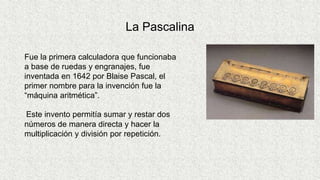 La Pascalina
Fue la primera calculadora que funcionaba
a base de ruedas y engranajes, fue
inventada en 1642 por Blaise Pascal, el
primer nombre para la invención fue la
“máquina aritmética”.
Este invento permitía sumar y restar dos
números de manera directa y hacer la
multiplicación y división por repetición.
 