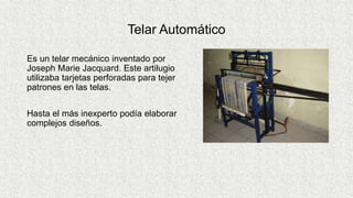 Telar Automático
Es un telar mecánico inventado por
Joseph Marie Jacquard. Este artilugio
utilizaba tarjetas perforadas para tejer
patrones en las telas.
Hasta el más inexperto podía elaborar
complejos diseños.
 