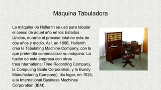 Máquina Tabuladora
La máquina de Hollerith se usó para tabular
el censo de aquel año en los Estados
Unidos, durante el proceso total no más de
dos años y medio. Así, en 1896, Hollerith
crea la Tabulating Machine Company, con la
que pretendía comercializar su máquina. La
fusión de esta empresa con otras
tres(International Time Recording Company,
la Computing Scale Corporation, y la Bundy
Manufacturing Company), dio lugar, en 1924,
a la International Business Machines
Corporation (IBM).
 