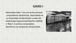 MARK-I
Manchester Mark 1 fue una de las primeras
computadoras electrónicas, desarrollada en
la Universidad de Manchester a partir del
Small-Scale Experimental Machine (SSEM)
o "Baby", la primera computadora
electrónica con programas almacenados.
 