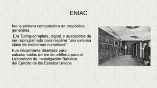 ENIAC
fue la primera computadora de propósitos
generales.
Era Turing-completa, digital, y susceptible de
ser reprogramada para resolver “una extensa
clase de problemas numéricos”.
Fue inicialmente diseñada para
calcular tablas de tiro de artillería para el
Laboratorio de Investigación Balística
del Ejército de los Estados Unidos.
 