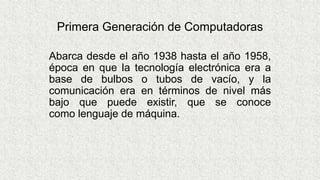 Primera Generación de Computadoras
Abarca desde el año 1938 hasta el año 1958,
época en que la tecnología electrónica era a
base de bulbos o tubos de vacío, y la
comunicación era en términos de nivel más
bajo que puede existir, que se conoce
como lenguaje de máquina.
 