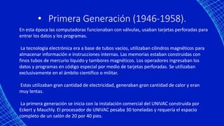 • Primera Generación (1946-1958).
En esta época las computadoras funcionaban con válvulas, usaban tarjetas perforadas para
entrar los datos y los programas.
La tecnología electrónica era a base de tubos vacíos, utilizaban cilindros magnéticos para
almacenar información e instrucciones internas. Las memorias estaban construidas con
finos tubos de mercurio líquido y tambores magnéticos. Los operadores ingresaban los
datos y programas en código especial por medio de tarjetas perforadas. Se utilizaban
exclusivamente en el ámbito científico o militar.
Estas utilizaban gran cantidad de electricidad, generaban gran cantidad de calor y eran
muy lentas.
La primera generación se inicia con la instalación comercial del UNIVAC construida por
Eckert y Mauchly. El procesador de UNIVAC pesaba 30 toneladas y requería el espacio
completo de un salón de 20 por 40 pies.
 