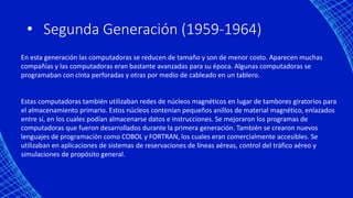 • Segunda Generación (1959-1964)
En esta generación las computadoras se reducen de tamaño y son de menor costo. Aparecen muchas
compañías y las computadoras eran bastante avanzadas para su época. Algunas computadoras se
programaban con cinta perforadas y otras por medio de cableado en un tablero.
Estas computadoras también utilizaban redes de núcleos magnéticos en lugar de tambores giratorios para
el almacenamiento primario. Estos núcleos contenían pequeños anillos de material magnético, enlazados
entre sí, en los cuales podían almacenarse datos e instrucciones. Se mejoraron los programas de
computadoras que fueron desarrollados durante la primera generación. También se crearon nuevos
lenguajes de programación como COBOL y FORTRAN, los cuales eran comercialmente accesibles. Se
utilizaban en aplicaciones de sistemas de reservaciones de líneas aéreas, control del tráfico aéreo y
simulaciones de propósito general.
 