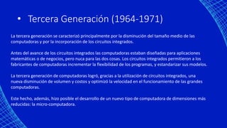 • Tercera Generación (1964-1971)
La tercera generación se caracterizó principalmente por la disminución del tamaño medio de las
computadoras y por la incorporación de los circuitos integrados.
Antes del avance de los circuitos integrados las computadoras estaban diseñadas para aplicaciones
matemáticas o de negocios, pero nuca para las dos cosas. Los circuitos integrados permitieron a los
fabricantes de computadoras incrementar la flexibilidad de los programas, y estandarizar sus modelos.
La tercera generación de computadoras logró, gracias a la utilización de circuitos integrados, una
nueva disminución de volumen y costos y optimizó la velocidad en el funcionamiento de las grandes
computadoras.
Este hecho, además, hizo posible el desarrollo de un nuevo tipo de computadora de dimensiones más
reducidas: la micro-computadora.
 