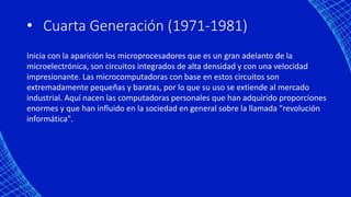 • Cuarta Generación (1971-1981)
Inicia con la aparición los microprocesadores que es un gran adelanto de la
microelectrónica, son circuitos integrados de alta densidad y con una velocidad
impresionante. Las microcomputadoras con base en estos circuitos son
extremadamente pequeñas y baratas, por lo que su uso se extiende al mercado
industrial. Aquí nacen las computadoras personales que han adquirido proporciones
enormes y que han influido en la sociedad en general sobre la llamada "revolución
informática".
 