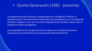 • Quinta Generación (1982 - presente)
Esta generación esta basada en computadoras con inteligencia artificial, se
caracteriza por la interconexión de todo tipos de computadoras, por la integración
de datos, imágenes y voz, por los nuevos dispositivos de entrada y salida y por el
empleo de mayores programas.
Las computadoras de esta generación son capaces de reconocer patrones y
secuencias de procesamiento que haya encontrado previamente.
 
