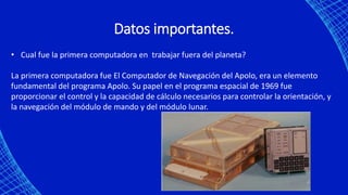 Datos importantes.
• Cual fue la primera computadora en trabajar fuera del planeta?
La primera computadora fue El Computador de Navegación del Apolo, era un elemento
fundamental del programa Apolo. Su papel en el programa espacial de 1969 fue
proporcionar el control y la capacidad de cálculo necesarios para controlar la orientación, y
la navegación del módulo de mando y del módulo lunar.
 