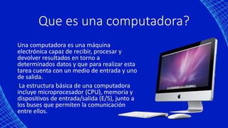 Que es una computadora?
Una computadora es una máquina
electrónica capaz de recibir, procesar y
devolver resultados en torno a
determinados datos y que para realizar esta
tarea cuenta con un medio de entrada y uno
de salida.
La estructura básica de una computadora
incluye microprocesador (CPU), memoria y
dispositivos de entrada/salida (E/S), junto a
los buses que permiten la comunicación
entre ellos.
 