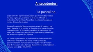 Antecedentes:
La pascalina.
La pascalina fue la primera calculadora que funcionaba a base de
ruedas y engranajes, inventada en 1642 por el filósofo y
matemático francés Blaise Pascal. Este invento es el antepasado
remoto del actual ordenador.
La pascalina abultaba algo menos que una caja de zapatos y era
baja y alargada. En su interior, se disponían unas ruedas dentadas
conectadas entre sí, formando una cadena de transmisión, de
modo que, cuando una rueda giraba completamente sobre su eje,
hacía avanzar un grado a la siguiente.
Las ruedas representaban el «sistema decimal de numeración».
Cada rueda constaba de diez pasos, para lo cual estaba
convenientemente marcada con números del 9 al 0. El número
total de ruedas era ocho. Con esta disposición «se podían obtener
números entre 0'01 y 999.999'99».
 