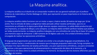 La Maquina analítica.
La máquina analítica es el diseño de un computador moderno de uso general realizado por el profesor
británico de matemáticas Charles Babbage en 1816, que representó un paso importante en la historia de la
computación.
La máquina analítica debía funcionar con un motor a vapor y habría tenido 30 metros de largo por 10 de
ancho. Para la entrada de datos y programas había pensado utilizar tarjetas perforadas, que era un
mecanismo ya utilizado en la época para dirigir diversos equipos mecánicos. La salida debía producirse por
una impresora, un equipo de dibujo y una campana. La máquina debía también perforar tarjetas que podrían
ser leídas posteriormente. La máquina analítica trabajaba con una aritmética de coma fija en base 10 y poseía
una memoria capaz de almacenar 1.000 números de 50 dígitos cada uno. Una unidad aritmética estaría
encargada de realizar las operaciones aritméticas.
El lenguaje de programación que sería utilizado era similar a los actuales lenguajes ensambladores. Era
posible realizar bucles y condicionales de manera que el lenguaje propuesto habría sido Turing-completo. Se
utilizaban tres tipos diferentes de tarjetas perforadas: una para operaciones aritméticas, una para constantes
numéricas y otra para operaciones de almacenamiento y recuperación de datos de la memoria, y la
transferencia de datos entre la unidad aritmética y la memoria. Se disponía de tres lectores diferentes para los
tres tipos de tarjetas.
 