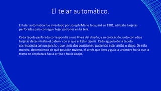 El telar automático.
El telar automático fue inventado por Joseph Marie Jacquard en 1801, utilizaba tarjetas
perforadas para conseguir tejer patrones en la tela.
Cada tarjeta perforada correspondía a una línea del diseño, y su colocación junto con otras
tarjetas determinaba el patrón con el que el telar tejería. Cada agujero de la tarjeta
correspondía con un gancho , que tenía dos posiciones, pudiendo estar arriba o abajo. De esta
manera, dependiendo de qué posición tuviera, el arnés que lleva y guía la urdimbre haría que la
trama se desplazara hacia arriba o hacia abajo.
 