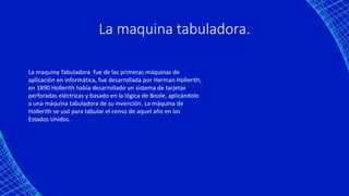 La maquina tabuladora.
La maquina Tabuladora fue de las primeras máquinas de
aplicación en informática, fue desarrollada por Herman Hollerith,
en 1890 Hollerith había desarrollado un sistema de tarjetas
perforadas eléctricas y basado en la lógica de Boole, aplicándolo
a una máquina tabuladora de su invención. La máquina de
Hollerith se usó para tabular el censo de aquel año en los
Estados Unidos.
 