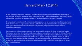 Harvard Mark I (1944)
El IBM Automatic Sequence Controlled Calculator (ASCC), más conocido como Harvard Mark I o Mark I,
fue el primer ordenador electromecánico, construido en IBM y enviado a Harvard en 1944. Tenía 760.000
ruedas y 800 kilómetros de cable y se basaba en la máquina analítica de Charles Babbage.
El computador empleaba señales electromagnéticas para mover las partes mecánicas. Esta máquina era
lenta (tomaba de 3 a 5 segundos por cálculo) e inflexible (la secuencia de cálculos no se podía cambiar);
pero ejecutaba operaciones matemáticas básicas y cálculos complejos de ecuaciones sobre el
movimiento parabólico.
Funcionaba con relés, se programaba con interruptores y leía los datos de cintas de papel perforado.
Recibía sus secuencias de instrucciones (programas) y sus datos a través de lectoras de cinta perforada de
papel y los números se transferían de un registro a otro por medio de señales eléctricas. Tal vez por eso
no deba sorprendernos que a pesar de medir sólo 15 metros de largo, el cableado interno de la Mark I
tenía una longitud de más de 800 kilómetros, con más de tres millones de conexiones. Los resultados
producidos se imprimían usando máquinas de escribir eléctricas o perforadoras de tarjetas, en la más
pura tradición de IBM.
 