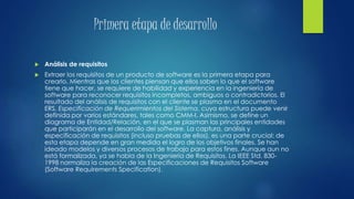 Primera etapa de desarrollo
 Análisis de requisitos
 Extraer los requisitos de un producto de software es la primera etapa para
crearlo. Mientras que los clientes piensan que ellos saben lo que el software
tiene que hacer, se requiere de habilidad y experiencia en la ingeniería de
software para reconocer requisitos incompletos, ambiguos o contradictorios. El
resultado del análisis de requisitos con el cliente se plasma en el documento
ERS, Especificación de Requerimientos del Sistema, cuya estructura puede venir
definida por varios estándares, tales como CMM-I. Asimismo, se define un
diagrama de Entidad/Relación, en el que se plasman las principales entidades
que participarán en el desarrollo del software. La captura, análisis y
especificación de requisitos (incluso pruebas de ellos), es una parte crucial; de
esta etapa depende en gran medida el logro de los objetivos finales. Se han
ideado modelos y diversos procesos de trabajo para estos fines. Aunque aun no
está formalizada, ya se habla de la Ingeniería de Requisitos. La IEEE Std. 830-
1998 normaliza la creación de las Especificaciones de Requisitos Software
(Software Requirements Specification).
 