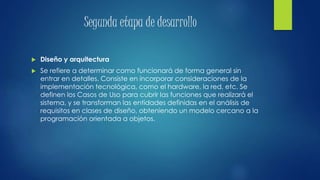 Segunda etapa de desarrollo
 Diseño y arquitectura
 Se refiere a determinar como funcionará de forma general sin
entrar en detalles. Consiste en incorporar consideraciones de la
implementación tecnológica, como el hardware, la red, etc. Se
definen los Casos de Uso para cubrir las funciones que realizará el
sistema, y se transforman las entidades definidas en el análisis de
requisitos en clases de diseño, obteniendo un modelo cercano a la
programación orientada a objetos.
 