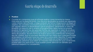 Cuarta etapa de desarrollo
 Pruebas
 Consiste en comprobar que el software realice correctamente las tareas
indicadas en la especificación. Una técnica de prueba es probar por separado
cada módulo del software, y luego probarlo de forma integral,para así llegar al
objetivo. Se considera una buena practica el que las pruebas sean efectuadas
por alguien distinto al desarrollador que la programó, idealmente un área de
pruebas; sin perjuicio de lo anterior el programador debe hacer sus propias
pruebas. En general hay dos grandes formas de organizar un area de pruebas,
la primera es que esté compuesta por personal inexperto y que desconozca el
tema de pruebas, de esta forma se evalúa que la documentación entregada
sea de calidad, que los procesos descritos son tan claros que cualquiera puede
entenderlos y el software hace las cosas tal y como están descritas. El segundo
enfoque es tener un area de pruebas conformada por programadores con
experiencia, personas que saben sin mayores indicaciones en que condiciones
puede fallar una aplicación y que pueden poner atención en detalles que
personal inexperto no consideraría.
 
