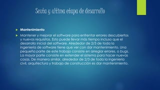 Sexta y ultima etapa de desarrollo
 Mantenimiento
 Mantener y mejorar el software para enfrentar errores descubiertos
y nuevos requisitos. Esto puede llevar más tiempo incluso que el
desarrollo inicial del software. Alrededor de 2/3 de toda la
ingeniería de software tiene que ver con dar mantenimiento. Una
pequeña parte de este trabajo consiste en arreglar errores, o bugs.
La mayor parte consiste en extender el sistema para hacer nuevas
cosas. De manera similar, alrededor de 2/3 de toda la ingeniería
civil, arquitectura y trabajo de construcción es dar mantenimiento.
 