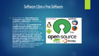 Software Libre o Free Software
 Es un software disponible para
cualquiera que desee utilizarlo,
copiarlo y distribuirlo, ya sea en su
forma original o con
modificaciones. La posibilidad de
modificaciones implica que el
código fuente está disponible. Si un
programa es libre, puede ser
potencialmente incluido en un
sistema operativo también libre. Es
importante no confundir software
libre con software gratis, porque la
libertad asociada al software libre
de copiar, modificar y redistribuir, no
significa gratuidad.Existen
programas gratuitos que no pueden
ser modificados ni redistribuidos. Y
existen programas pagos.
 