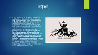 Copyleft
 La mayoría de las licencias usadas en la
publicación de software libre permite
que los programas sean modificados y
redistribuidos. Estas prácticas están
generalmente prohibidas por la
legislación internacional de copyright,
que intenta impedir que alteraciones y
copias sean efectuadas sin la
autorización del o los autores. Las
licencias que acompañan al software
libre hacen uso de la legislación de
copyright para impedir la utilización no
autorizada, pero estas licencias definen
clara y explícitamente las condiciones
bajo las cuales pueden realizarse copias,
modificaciones y redistribuciones, con el
fin de garantizar las libertades de
modificar y redistribuir el software
registrado. A esta versión de copyright, se
le da el nombre de copyleft.
 