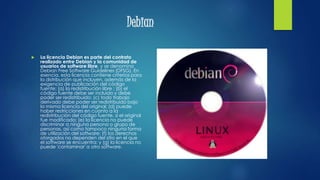 Debian
 La licencia Debian es parte del contrato
realizado entre Debian y la comunidad de
usuarios de software libre, y se denomina
Debian Free Software Guidelines (DFSG). En
esencia, esta licencia contiene criterios para
la distribución que incluyen, además de la
exigencia de publicación del código
fuente: (a) la redistribución libre ; (b) el
código fuente debe ser incluido y debe
poder ser redistribuido; (c) todo trabajo
derivado debe poder ser redistribuido bajo
la misma licencia del original; (d) puede
haber restricciones en cuanto a la
redistribución del código fuente, si el original
fue modificado; (e) la licencia no puede
discriminar a ninguna persona o grupo de
personas, así como tampoco ninguna forma
de utilización del software; (f) los derechos
otorgados no dependen del sitio en el que
el software se encuentra; y (g) la licencia no
puede 'contaminar' a otro software.
 