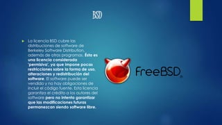 BSD
 La licencia BSD cubre las
distribuciones de software de
Berkeley Software Distribution,
además de otros programas. Ésta es
una licencia considerada
'permisiva', ya que impone pocas
restricciones sobre la forma de uso,
alteraciones y redistribución del
software. El software puede ser
vendido y no hay obligaciones de
incluir el código fuente. Esta licencia
garantiza el crédito a los autores del
software pero no intenta garantizar
que las modificaciones futuras
permanezcan siendo software libre.
 