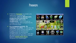 Freeware
 El término freeware no posee una
definición ampliamente
aceptada, pero es utilizada para
programas que permiten la
redistribución pero no la
modificación, y que incluyen su
código fuente. Estos programas no
son software libre.
 Es un programa gratuito. Sin
embargo, no es libre. En este tipo de
licencia el autor puede restringir su
programa al uso empresarial,
redistribución no autorizada,
modificación por usuarios y otro tipo
de restricciones. (Ejemplos: Internet
Explorer,Adobe Flash Player,
Windows Live Messenger)
 