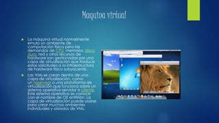 Maquina virtual
 La máquina virtual normalmente
emula un ambiente de
computación físico pero las
demandas de CPU, memoria, disco
duro, red y otros recursos de
hardware son gestionadas por una
capa de virtualización que traduce
estas solicitudes a la infraestructura
de hardware físico subyacente.
 Las VMs se crean dentro de una
capa de virtualización, como
un hipervisor o una plataforma de
virtualización que funciona sobre un
sistema operativo servidor o cliente.
Este sistema operativo se conoce
con el nombre de OS anfitrión. La
capa de virtualización puede usarse
para crear muchos ambientes
individuales y aislados de VMs.
 