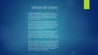 Software del sistema
 El software del sistema se encarga de controlar,
integrar y administrar los componentes de hardware de
un sistema informático, proporcionando un entorno
amigable para que los usuarios puedan ejecutar otras
aplicaciones de software.
 El software del sistema es un conjunto de programas de
software que permiten al usuario interactuar con los
dispositivos sin perderse en la complejidad técnica del
equipo. Estos programas son la base de la arquitectura
del software, incluyendo las partes que regulan las
funciones de entrada/salida.
 El software del sistema incluye los sistemas operativos,
controladores de dispositivos, servidores, sistemas de
ventanas y programas de utilidades. Permitiendo
coordinar todos los dispositivos internos o externos de la
computadora como impresora, mouse, teclado, monitor,
etc.
 El software del sistema es copiado en el equipo al instalar
el sistema operativo. Puedes actualizar el software del
sistema mediante la ejecución de programas tales como
“Windows Update” en Windows o “Software Update” en
Mac OS X. Dado que el software del sistema se ejecuta en
el nivel más básico de la computadora, se le conoce
también como software de “bajo nivel”.
 
