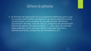 Software de aplicacion
 El Software de Aplicación son los programas diseñados para o por
los usuarios para facilitar la realización de tareas específicas en la
computadora, como pueden ser las aplicaciones ofimáticas
(procesador de texto, hoja de cálculo, programa de presentación,
sistema de gestión de base de datos...), u otros tipos de software
especializados como software médico, software educativo,
editores de música, programas de contabilidad, etc.
 