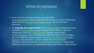 Software de programacion
 Es el conjunto de herramientas que permiten
al programador escribir programas informáticos, usando diferentes
alternativas y lenguajes de programación, de una manera
práctica.
 Un lenguaje de programación es un idioma artificial diseñado para
expresar computaciones que pueden ser llevadas a cabo por
máquinas como las computadoras. Pueden usarse para
crear programas que controlen el comportamiento físico y lógico
de una máquina, para expresar solución a problemas con pasos
lógicos y con precisión, o como modo de comunicación
humana. Está formado por un conjunto de símbolos y reglas que
definen su estructura y el significado de sus elementos y expresiones
 
