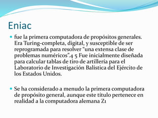 Eniac
 fue la primera computadora de propósitos generales.
Era Turing-completa, digital, y susceptible de ser
reprogramada para resolver “una extensa clase de
problemas numéricos”.4 5 Fue inicialmente diseñada
para calcular tablas de tiro de artillería para el
Laboratorio de Investigación Balística del Ejército de
los Estados Unidos.
 Se ha considerado a menudo la primera computadora
de propósito general, aunque este título pertenece en
realidad a la computadora alemana Z1
 