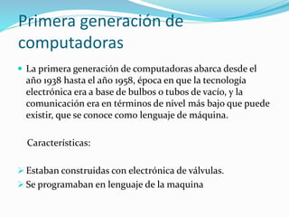 Primera generación de
computadoras
 La primera generación de computadoras abarca desde el
año 1938 hasta el año 1958, época en que la tecnología
electrónica era a base de bulbos o tubos de vacío, y la
comunicación era en términos de nivel más bajo que puede
existir, que se conoce como lenguaje de máquina.
Características:
 Estaban construidas con electrónica de válvulas.
 Se programaban en lenguaje de la maquina
 