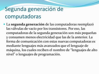 Segunda generación de
computadoras
 La segunda generación de las computadoras reemplazó
las válvulas de vacío por los transistores. Por eso, las
computadoras de la segunda generación son más pequeñas
y consumen menos electricidad que las de la anterior. La
forma de comunicación con estas nuevas computadoras es
mediante lenguajes más avanzados que el lenguaje de
máquina, los cuales reciben el nombre de “lenguajes de alto
nivel” o lenguajes de programación.
 