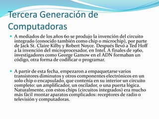 Tercera Generación de
Computadoras
 A mediados de los años 60 se produjo la invención del circuito
integrado (conocido también como chip o microchip), por parte
de Jack St. Claire Kilby y Robert Noyce. Después llevó a Ted Hoff
a la invención del microprocesador, en Intel. A finales de 1960,
investigadores como George Gamow en el ADN formaban un
código, otra forma de codificar o programar.
 A partir de esta fecha, empezaron a empaquetarse varios
transistores diminutos y otros componentes electrónicos en un
solo chip o encapsulado, que contenía en su interior un circuito
completo: un amplificador, un oscilador, o una puerta lógica.
Naturalmente, con estos chips (circuitos integrados) era mucho
más fácil montar aparatos complicados: receptores de radio o
televisión y computadoras.
 