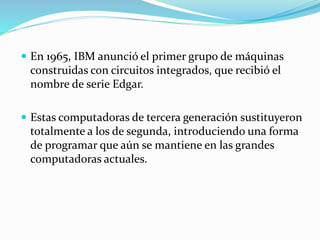  En 1965, IBM anunció el primer grupo de máquinas
construidas con circuitos integrados, que recibió el
nombre de serie Edgar.
 Estas computadoras de tercera generación sustituyeron
totalmente a los de segunda, introduciendo una forma
de programar que aún se mantiene en las grandes
computadoras actuales.
 