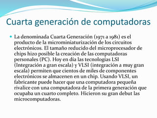 Cuarta generación de computadoras
 La denominada Cuarta Generación (1971 a 1981) es el
producto de la microminiaturización de los circuitos
electrónicos. El tamaño reducido del microprocesador de
chips hizo posible la creación de las computadoras
personales (PC). Hoy en día las tecnologías LSI
(Integración a gran escala) y VLSI (integración a muy gran
escala) permiten que cientos de miles de componentes
electrónicos se almacenen en un chip. Usando VLSI, un
fabricante puede hacer que una computadora pequeña
rivalice con una computadora de la primera generación que
ocupaba un cuarto completo. Hicieron su gran debut las
microcomputadoras.
 