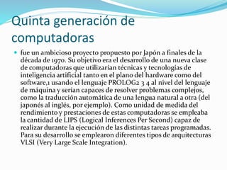 Quinta generación de
computadoras
 fue un ambicioso proyecto propuesto por Japón a finales de la
década de 1970. Su objetivo era el desarrollo de una nueva clase
de computadoras que utilizarían técnicas y tecnologías de
inteligencia artificial tanto en el plano del hardware como del
software,1 usando el lenguaje PROLOG2 3 4 al nivel del lenguaje
de máquina y serían capaces de resolver problemas complejos,
como la traducción automática de una lengua natural a otra (del
japonés al inglés, por ejemplo). Como unidad de medida del
rendimiento y prestaciones de estas computadoras se empleaba
la cantidad de LIPS (Logical Inferences Per Second) capaz de
realizar durante la ejecución de las distintas tareas programadas.
Para su desarrollo se emplearon diferentes tipos de arquitecturas
VLSI (Very Large Scale Integration).
 