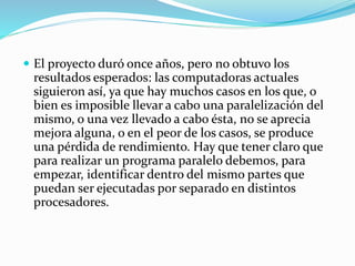  El proyecto duró once años, pero no obtuvo los
resultados esperados: las computadoras actuales
siguieron así, ya que hay muchos casos en los que, o
bien es imposible llevar a cabo una paralelización del
mismo, o una vez llevado a cabo ésta, no se aprecia
mejora alguna, o en el peor de los casos, se produce
una pérdida de rendimiento. Hay que tener claro que
para realizar un programa paralelo debemos, para
empezar, identificar dentro del mismo partes que
puedan ser ejecutadas por separado en distintos
procesadores.
 