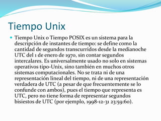 Tiempo Unix
 Tiempo Unix o Tiempo POSIX es un sistema para la
descripción de instantes de tiempo: se define como la
cantidad de segundos transcurridos desde la medianoche
UTC del 1 de enero de 1970, sin contar segundos
intercalares. Es universalmente usado no solo en sistemas
operativos tipo-Unix, sino también en muchos otros
sistemas computacionales. No se trata ni de una
representación lineal del tiempo, ni de una representación
verdadera de UTC (a pesar de que frecuentemente se lo
confunde con ambos), pues el tiempo que representa es
UTC, pero no tiene forma de representar segundos
bisiestos de UTC (por ejemplo, 1998-12-31 23:59:60).
 