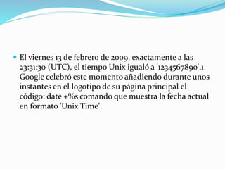  El viernes 13 de febrero de 2009, exactamente a las
23:31:30 (UTC), el tiempo Unix igualó a '1234567890'.1
Google celebró este momento añadiendo durante unos
instantes en el logotipo de su página principal el
código: date +%s comando que muestra la fecha actual
en formato 'Unix Time'.
 