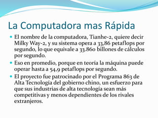 La Computadora mas Rápida
 El nombre de la computadora, Tianhe-2, quiere decir
Milky Way-2, y su sistema opera a 33,86 petaflops por
segundo, lo que equivale a 33.860 billones de cálculos
por segundo.
 Eso en promedio, porque en teoría la máquina puede
operar hasta a 54,9 petaflops por segundo.
 El proyecto fue patrocinado por el Programa 863 de
Alta Tecnología del gobierno chino, un esfuerzo para
que sus industrias de alta tecnología sean más
competitivas y menos dependientes de los rivales
extranjeros.
 