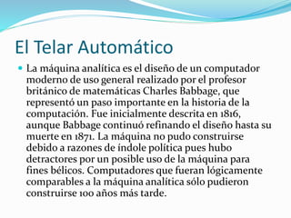 El Telar Automático
 La máquina analítica es el diseño de un computador
moderno de uso general realizado por el profesor
británico de matemáticas Charles Babbage, que
representó un paso importante en la historia de la
computación. Fue inicialmente descrita en 1816,
aunque Babbage continuó refinando el diseño hasta su
muerte en 1871. La máquina no pudo construirse
debido a razones de índole política pues hubo
detractores por un posible uso de la máquina para
fines bélicos. Computadores que fueran lógicamente
comparables a la máquina analítica sólo pudieron
construirse 100 años más tarde.
 